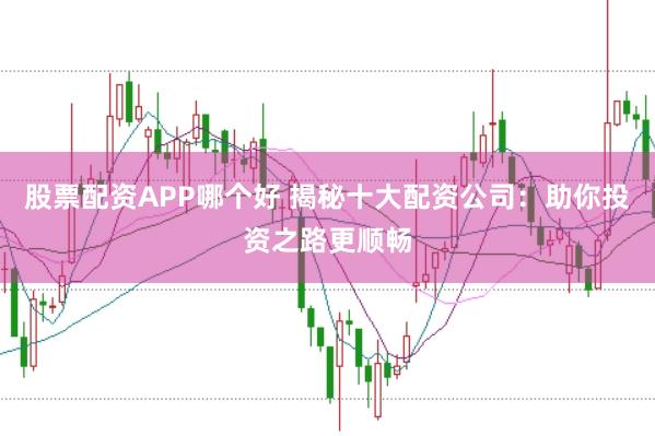 股票配资APP哪个好 揭秘十大配资公司：助你投资之路更顺畅