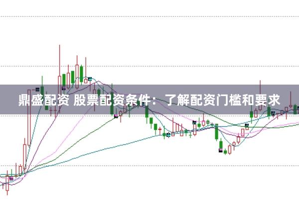 鼎盛配资 股票配资条件：了解配资门槛和要求