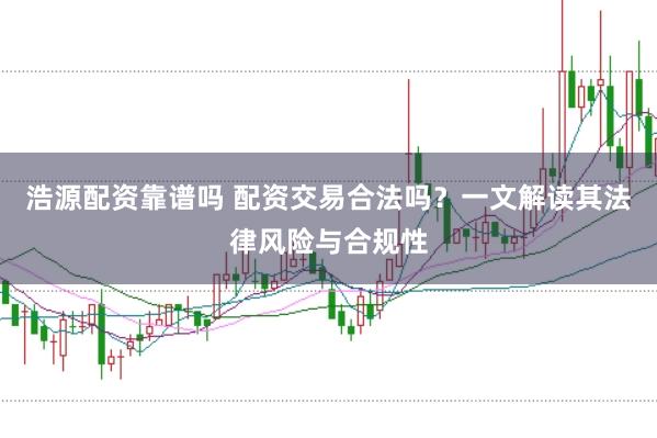 浩源配资靠谱吗 配资交易合法吗？一文解读其法律风险与合规性