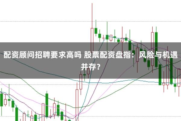 配资顾问招聘要求高吗 股票配资盘指：风险与机遇并存？