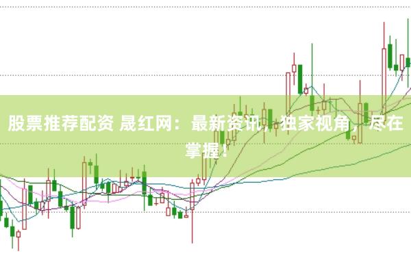 股票推荐配资 晟红网：最新资讯，独家视角，尽在掌握！