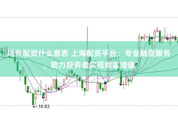 场外配资什么意思 上海配资平台：专业融资服务，助力投资者实现财富增值