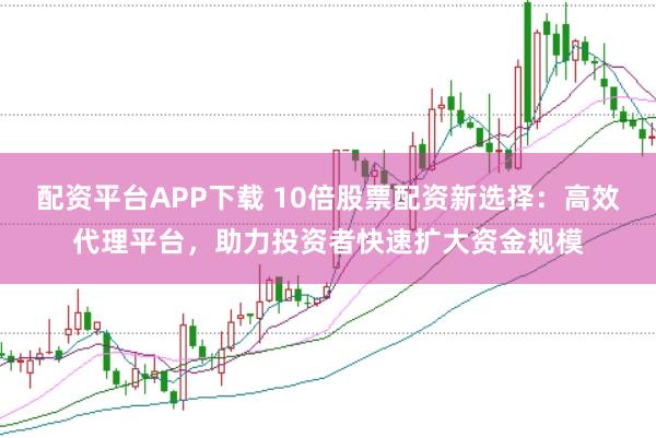 配资平台APP下载 10倍股票配资新选择：高效代理平台，助力投资者快速扩大资金规模
