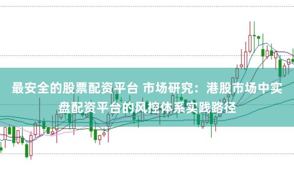 最安全的股票配资平台 市场研究：港股市场中实盘配资平台的风控体系实践路径