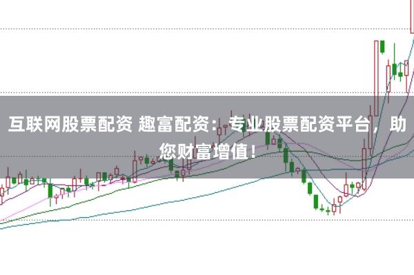 互联网股票配资 趣富配资：专业股票配资平台，助您财富增值！