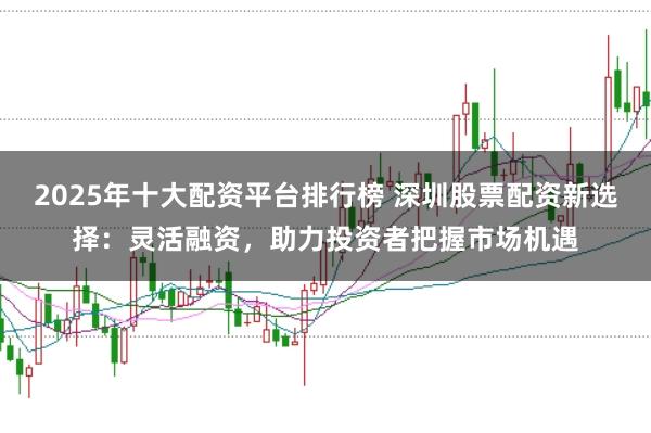 2025年十大配资平台排行榜 深圳股票配资新选择:灵活融资,助力投资者把握市场机遇