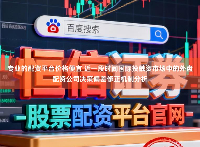 专业的配资平台价格便宜 近一段时间国际投融资市场中的外盘配资公司决策偏差修正机制分析
