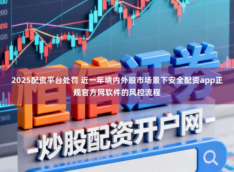 2025配资平台处罚 近一年境内外股市场景下安全配资app正规官方网软件的风控流程