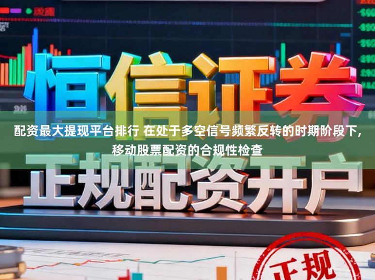 配资最大提现平台排行 在处于多空信号频繁反转的时期阶段下，移动股票配资的合规性检查