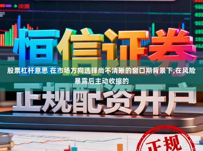 股票杠杆意思 在市场方向选择尚不清晰的窗口期背景下，在风险暴露后主动收缩的