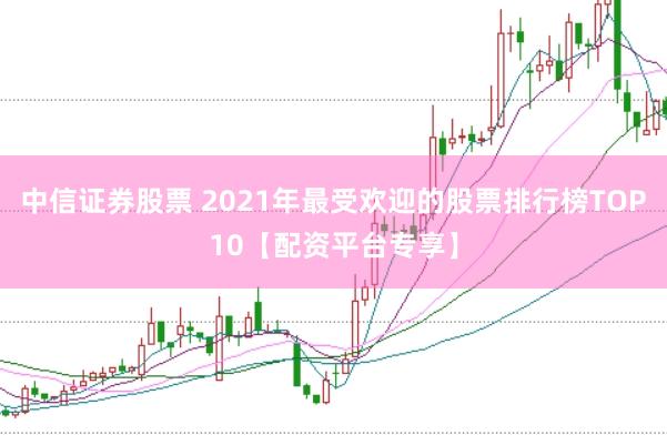 中信证券股票 2021年最受欢迎的股票排行榜TOP10【配资平台专享】