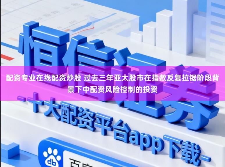 配资专业在线配资炒股 过去三年亚太股市在指数反复拉锯阶段背景下中配资风险控制的投资