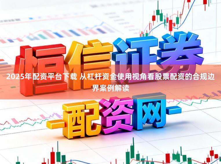 2025年配资平台下载 从杠杆资金使用视角看股票配资的合规边界案例解读
