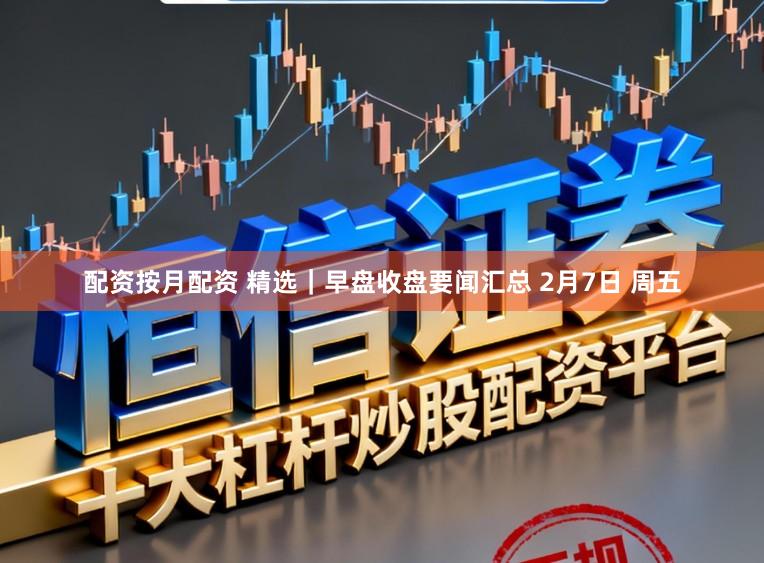 配资按月配资 精选｜早盘收盘要闻汇总 2月7日 周五