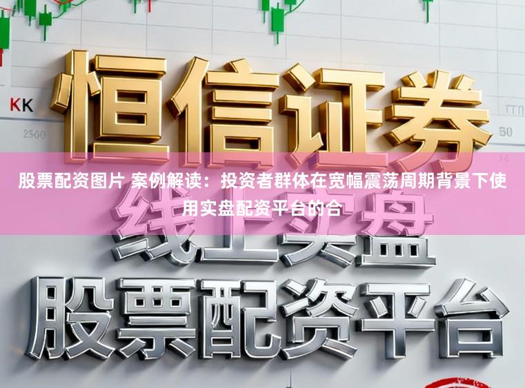 股票配资图片 案例解读:投资者群体在宽幅震荡周期背景下使用实盘配资平台的合